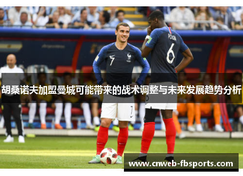 胡桑诺夫加盟曼城可能带来的战术调整与未来发展趋势分析 胡桑诺夫加盟曼城可能带来的战术调整与未来发展趋势分析