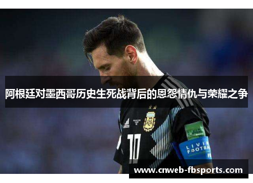 阿根廷对墨西哥历史生死战背后的恩怨情仇与荣耀之争 阿根廷对墨西哥历史生死战背后的恩怨情仇与荣耀之争