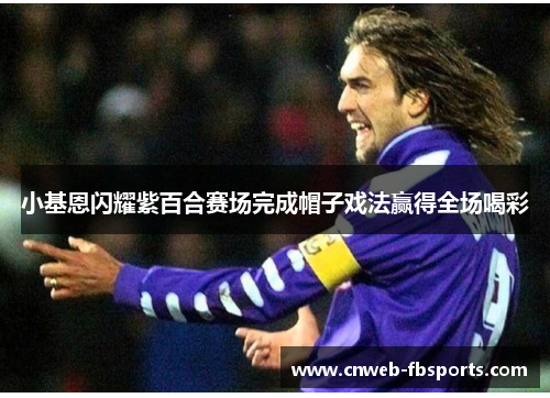 小基恩闪耀紫百合赛场完成帽子戏法赢得全场喝彩